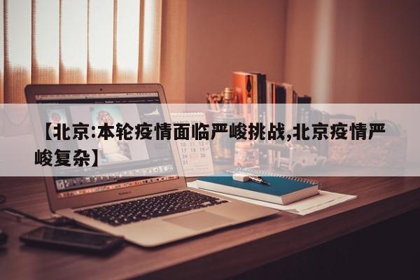 【北京:本轮疫情面临严峻挑战,北京疫情严峻复杂】