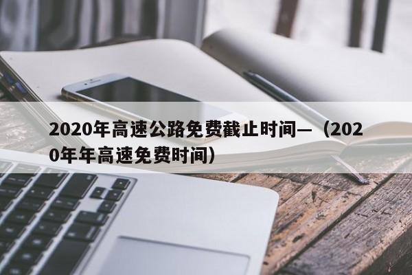 2020年高速公路免费截止时间—(2020年年高速免费时间)
