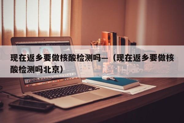 现在返乡要做核酸检测吗—(现在返乡要做核酸检测吗北京)