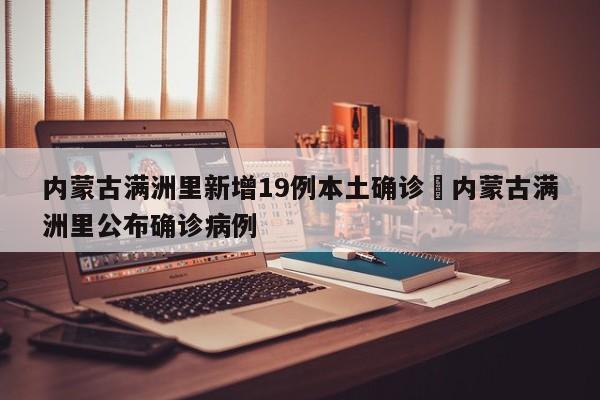 内蒙古满洲里新增19例本土确诊›内蒙古满洲里公布确诊病例