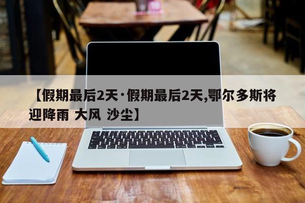 【假期最后2天·假期最后2天,鄂尔多斯将迎降雨 大风 沙尘】