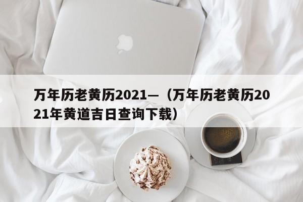 万年历老黄历2021—(万年历老黄历2021年黄道吉日查询下载)